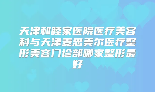 天津和睦家医院医疗美容科与天津麦思美尔医疗整形美容门诊部哪家整形好