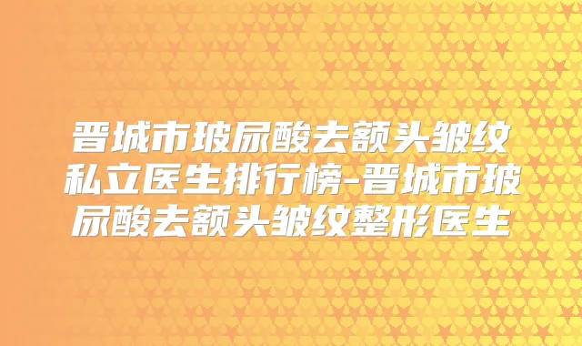 晋城市玻尿酸去额头皱纹私立医生排行榜-晋城市玻尿酸去额头皱纹整形医生