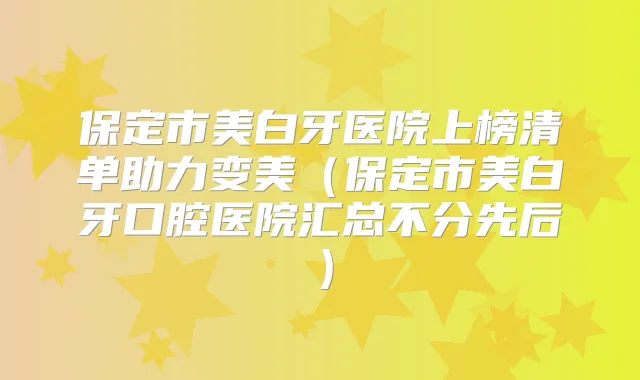 保定市美白牙医院上榜清单助力变美（保定市美白牙口腔医院汇总不分先后）