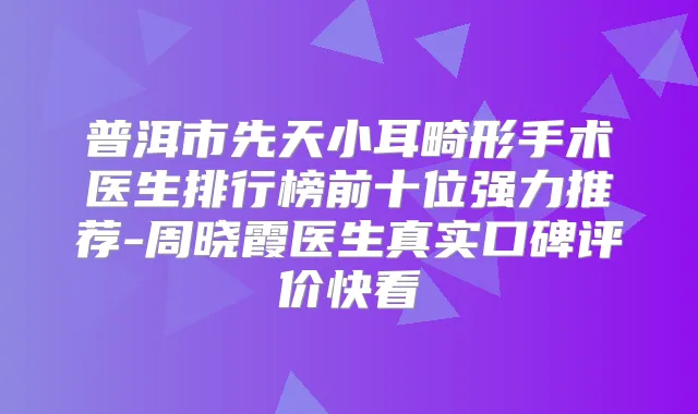 普洱市先天小耳畸形手术医生排行榜前十位强力推荐-周晓霞医生真实口碑评价快看