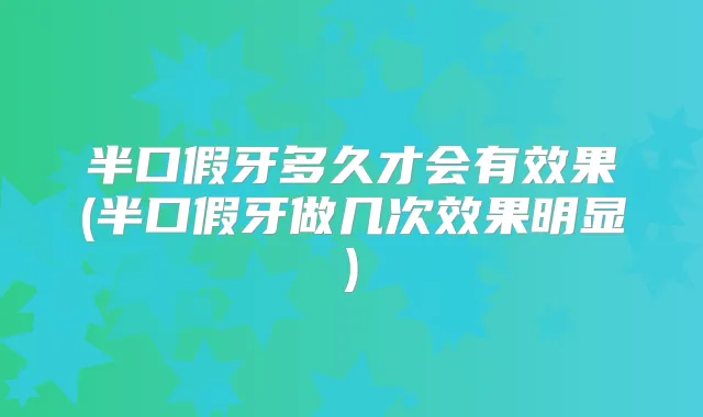 半口假牙多久才会有效果(半口假牙做几次效果明显)