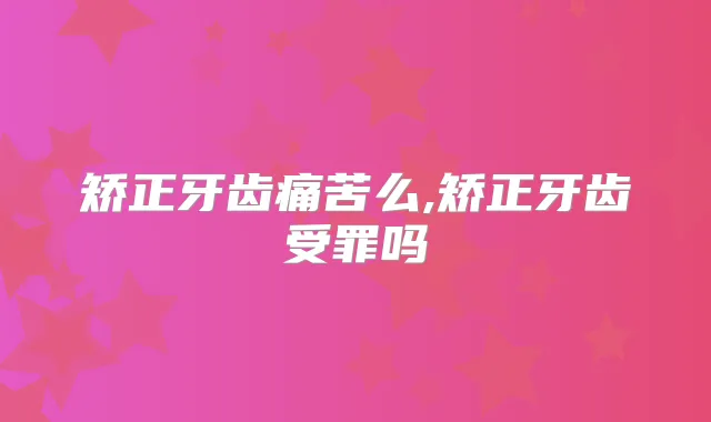 矫正牙齿痛苦么,矫正牙齿受罪吗