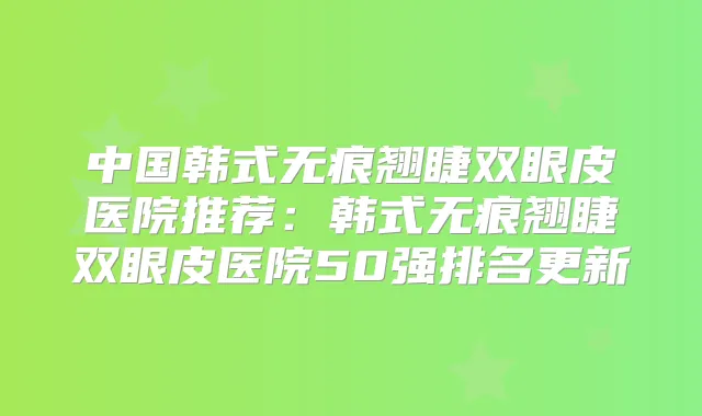 中国韩式无痕翘睫双眼皮医院推荐：韩式无痕翘睫双眼皮医院50强排名更新
