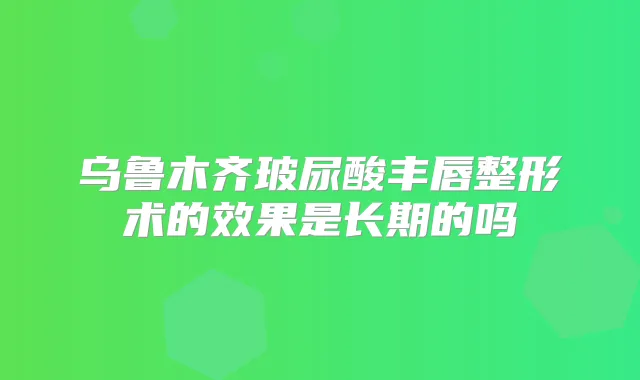 乌鲁木齐玻尿酸丰唇整形术的效果是长期的吗