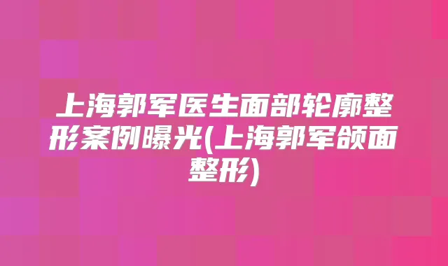 上海郭军医生面部轮廓整形案例曝光(上海郭军颌面整形)