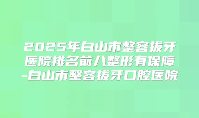 2025年白山市整容拔牙医院排名前八整形有保障-白山市整容拔牙口腔医院
