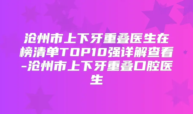 沧州市上下牙重叠医生在榜清单TOP10强详解查看-沧州市上下牙重叠口腔医生