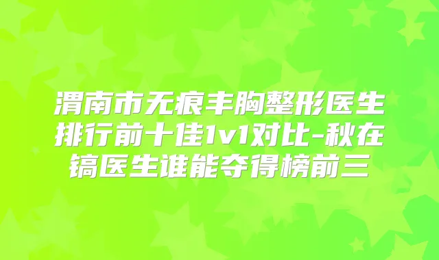 渭南市无痕丰胸整形医生排行前十佳1v1对比-秋在镐医生谁能夺得榜前三