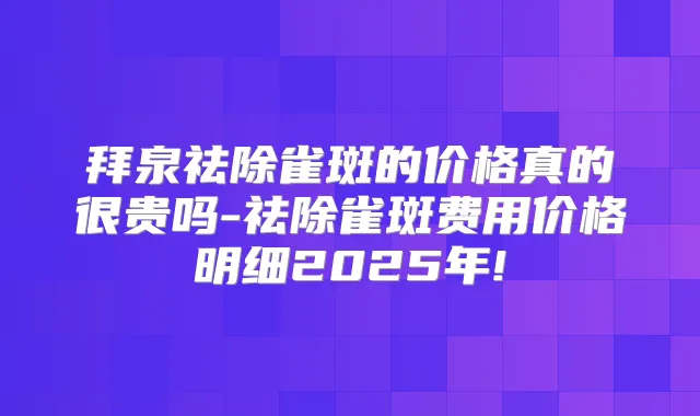 拜泉祛除雀斑的价格真的很贵吗-祛除雀斑费用价格明细2025年!