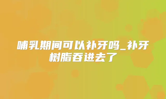 哺乳期间可以补牙吗_补牙树脂吞进去了