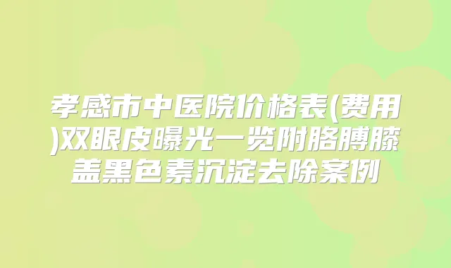 孝感市中医院价格表(费用)双眼皮曝光一览附胳膊膝盖黑色素沉淀去除案例