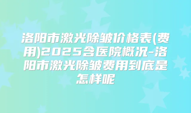洛阳市激光除皱价格表(费用)2025含医院概况-洛阳市激光除皱费用到底是怎样呢