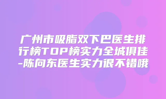 广州市吸脂双下巴医生排行榜TOP榜实力全城俱佳-陈向东医生实力很不错哦