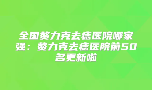 全国赘力克去痣医院哪家强：赘力克去痣医院前50名更新啦