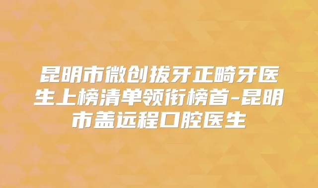 昆明市微创拔牙正畸牙医生上榜清单领衔榜首-昆明市盖远程口腔医生