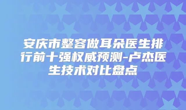 安庆市整容做耳朵医生排行前十强预测-卢杰医生技术对比盘点