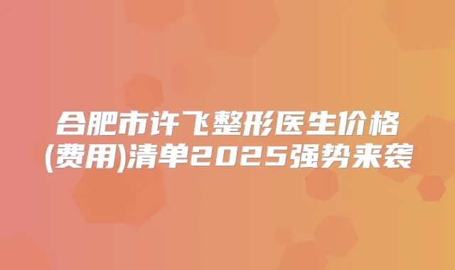 合肥市许飞整形医生价格(费用)清单2025强势来袭
