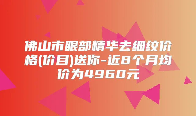 佛山市眼部精华去细纹价格(价目)送你-近8个月均价为4960元