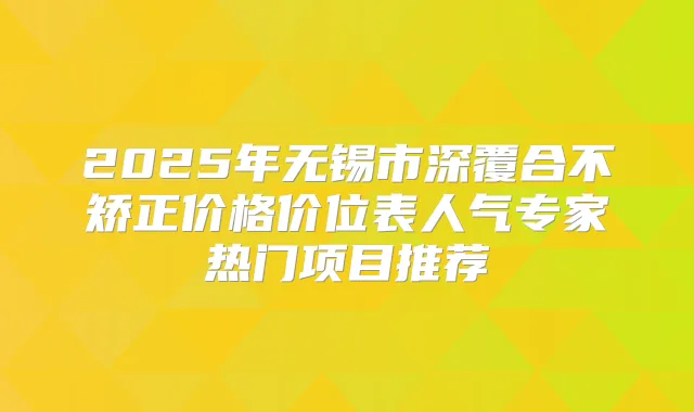 2025年无锡市深覆合不矫正价格价位表人气专家热门项目推荐