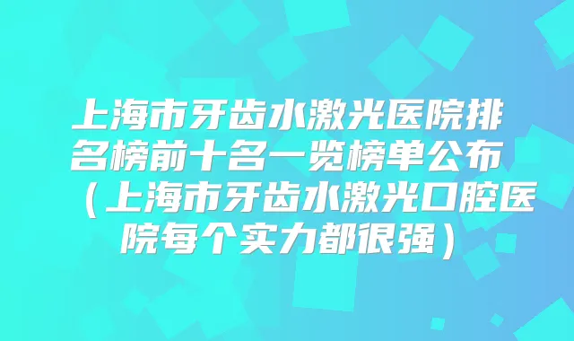 上海市牙齿水激光医院排名榜前十名一览榜单公布（上海市牙齿水激光口腔医院每个实力都很强）