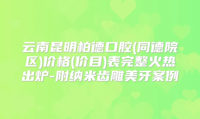 云南昆明柏德口腔(同德院区)价格(价目)表完整火热出炉-附纳米齿雕美牙案例
