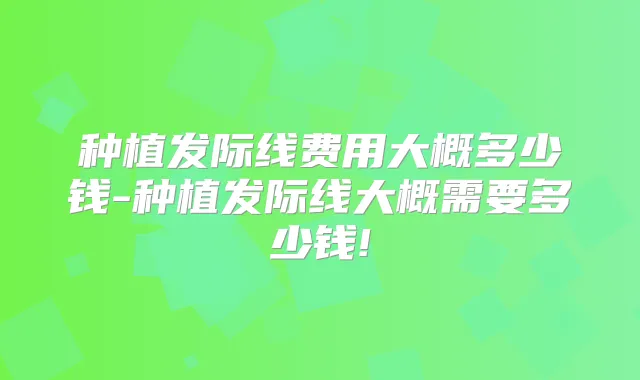 种植发际线费用大概多少钱-种植发际线大概需要多少钱!
