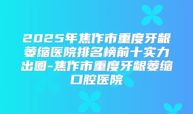 2025年焦作市重度牙龈萎缩医院排名榜前十实力出圈-焦作市重度牙龈萎缩口腔医院