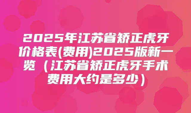 2025年江苏省矫正虎牙价格表(费用)2025版新一览(江苏省矫正虎牙手术费用大约是多少)