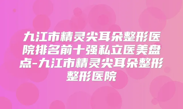 九江市精灵尖耳朵整形医院排名前十强私立医美盘点-九江市精灵尖耳朵整形整形医院