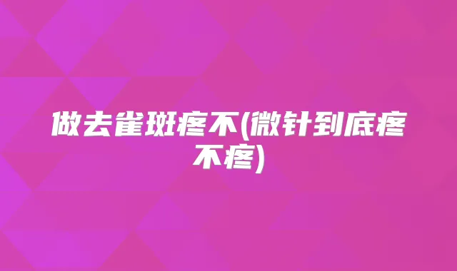 做去雀斑疼不(微针到底疼不疼)