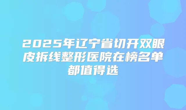 2025年辽宁省切开双眼皮拆线整形医院在榜名单都值得选