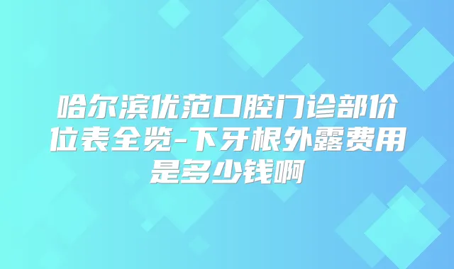 哈尔滨优范口腔门诊部价位表全览-下牙根外露费用是多少钱啊