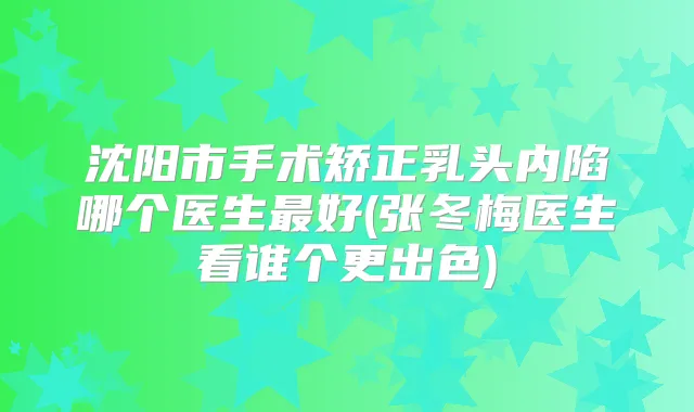 沈阳市手术矫正乳头内陷哪个医生好(张冬梅医生看谁个更出色)
