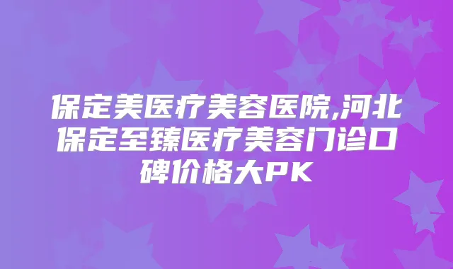 保定美医疗美容医院,河北保定至臻医疗美容门诊口碑价格大PK
