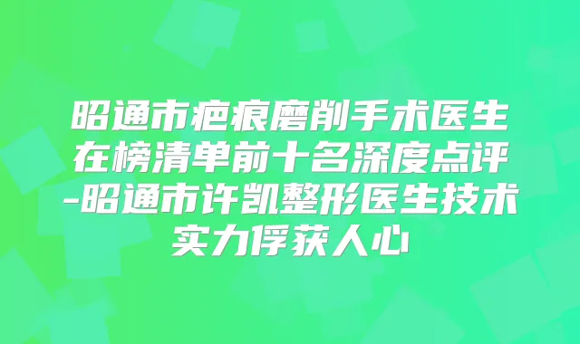 昭通市疤痕磨削手术医生在榜清单前十名深度点评-昭通市许凯整形医生技术实力俘获人心