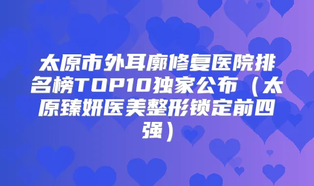 太原市外耳廓修复医院排名榜TOP10公布（太原臻妍医美整形锁定前四强）