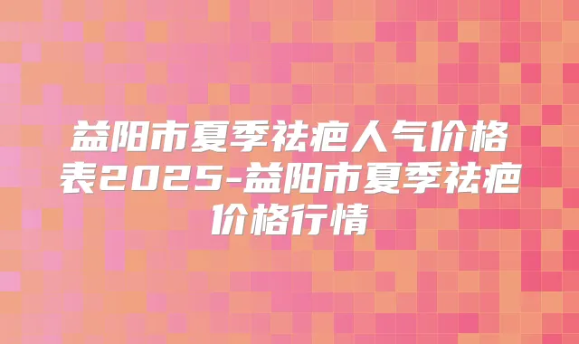 益阳市夏季祛疤人气价格表2025-益阳市夏季祛疤价格行情