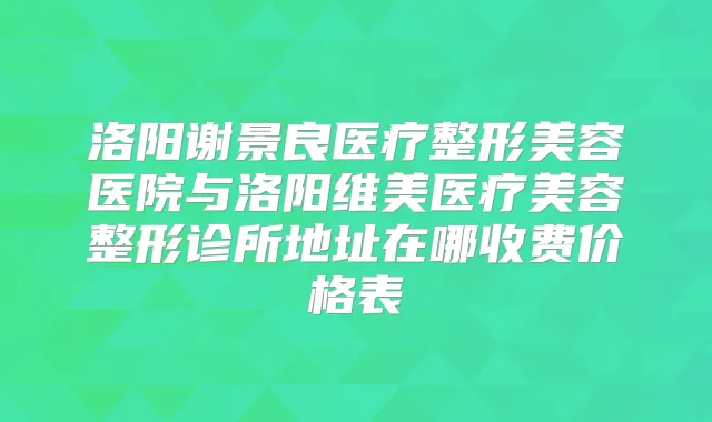 洛阳谢景良医疗整形美容医院与洛阳维美医疗美容整形诊所地址在哪收费价格表
