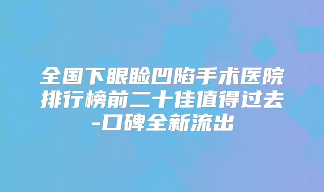 全国下眼睑凹陷手术医院排行榜前二十佳值得过去-口碑全新流出