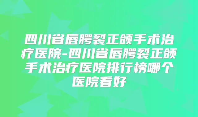 四川省唇腭裂正颌手术医院-四川省唇腭裂正颌手术医院排行榜哪个医院看好