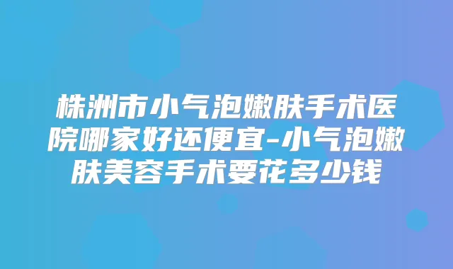 株洲市小气泡嫩肤手术医院哪家好还便宜-小气泡嫩肤美容手术要花多少钱