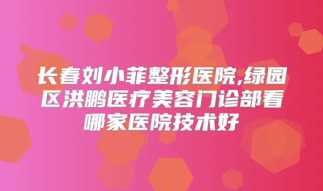 长春刘小菲整形医院,绿园区洪鹏医疗美容门诊部看哪家医院技术好