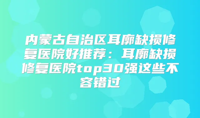内蒙古自治区耳廓缺损修复医院好推荐：耳廓缺损修复医院top30强这些不容错过