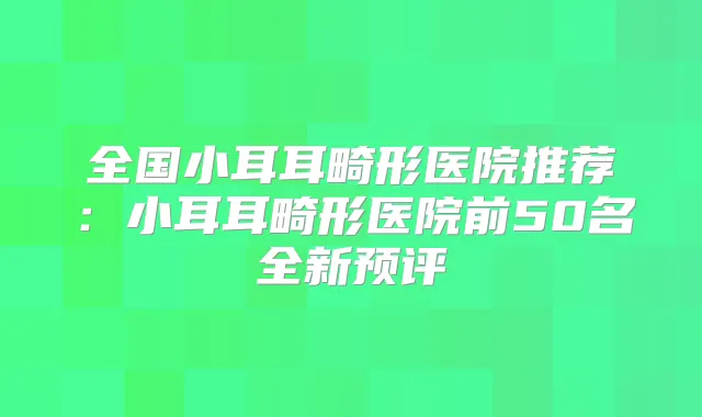 全国小耳耳畸形医院推荐：小耳耳畸形医院前50名全新预评