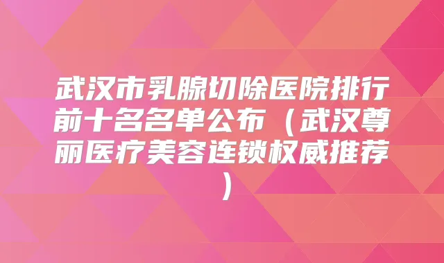 武汉市乳腺切除医院排行前十名名单公布(武汉尊丽医疗美容连锁推荐)