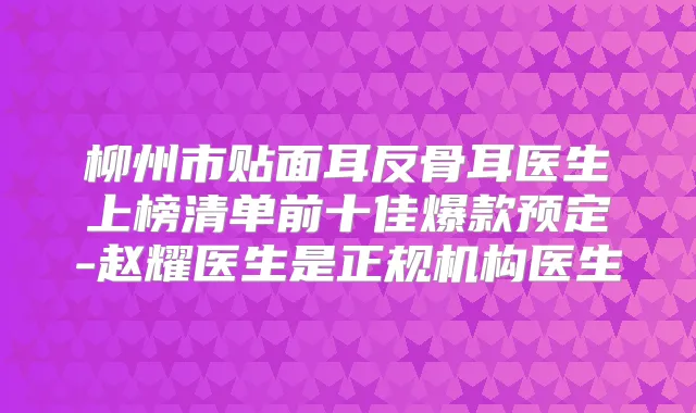 柳州市贴面耳反骨耳医生上榜清单前十佳爆款预定-赵耀医生是正规机构医生
