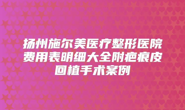扬州施尔美医疗整形医院费用表明细大全附疤痕皮回植手术案例