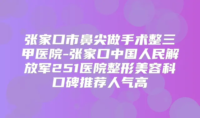 张家口市鼻尖做手术整三甲医院-张家口中国人民解放军251医院整形美容科口碑推荐人气高
