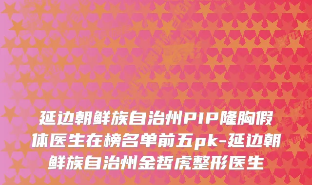 延边朝鲜族自治州PIP隆胸假体医生在榜名单前五pk-延边朝鲜族自治州金哲虎整形医生