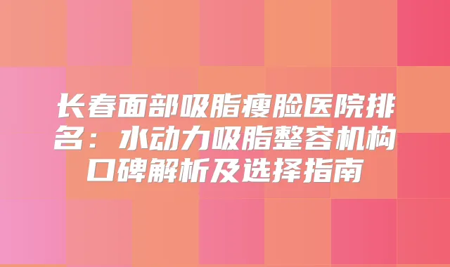 长春面部吸脂瘦脸医院排名：水动力吸脂整容机构口碑解析及选择指南